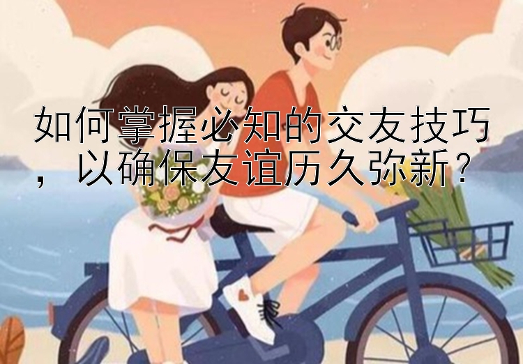 如何掌握必知的交友技巧，以确保友谊历久弥新？