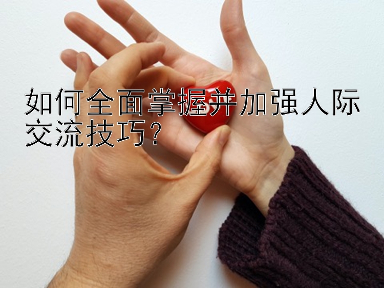 如何全面掌握并加强人际交流技巧？