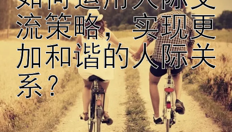 如何运用人际交流策略，实现更加和谐的人际关系？