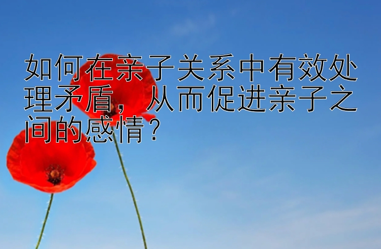 如何在亲子关系中有效处理矛盾，从而促进亲子之间的感情？