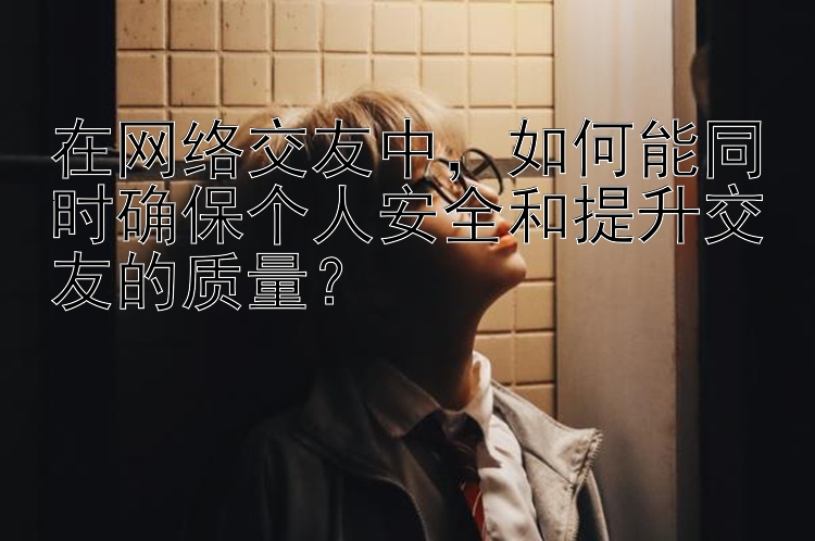 在网络交友中，如何能同时确保个人安全和提升交友的质量？