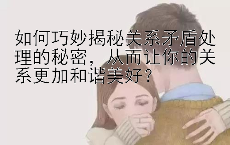 如何巧妙揭秘关系矛盾处理的秘密，从而让你的关系更加和谐美好？