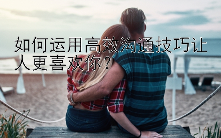 如何运用高效沟通技巧让人更喜欢你？