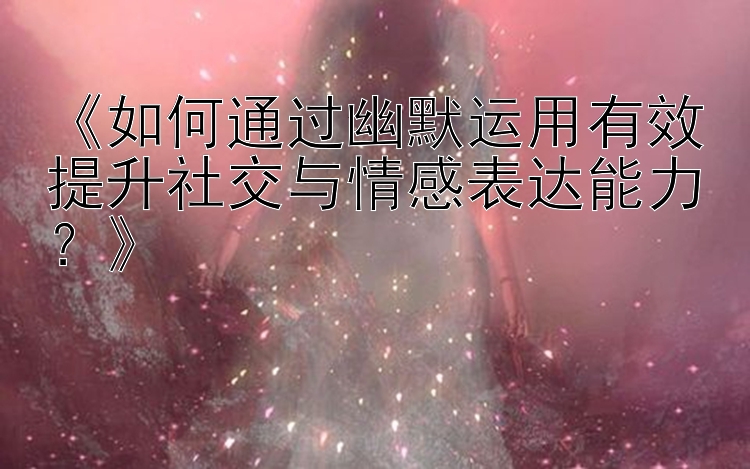 《如何通过幽默运用有效提升社交与情感表达能力？》