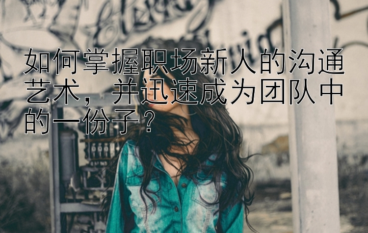 如何掌握职场新人的沟通艺术，并迅速成为团队中的一份子？